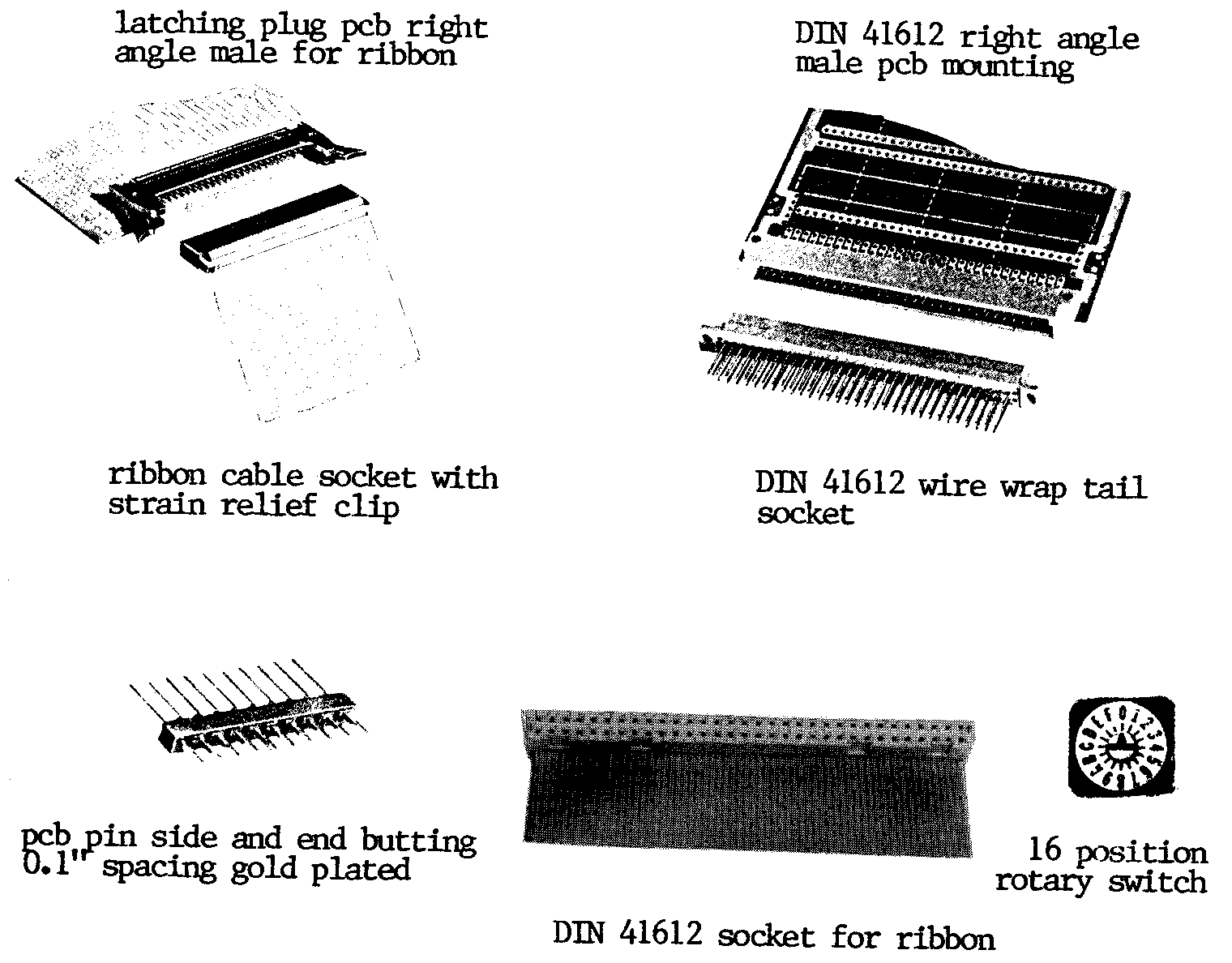 latching plug PCB right angle male for ribbon 
DIN 41612 right angle male PCB mounting
DIN 41612 wire wrap tail socket
ribbon cable socket with strain relief clip 
PCB pin side and end butting 0.1 inch spacing gold plated
16 position rotary switch
DIN 41612 socket for ribbon 